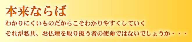 本来ならば わかりにくいものだからこそ分かりやすくしていく それが私共、お仏壇を取り扱うものの使命ではないでしょうか・・・
